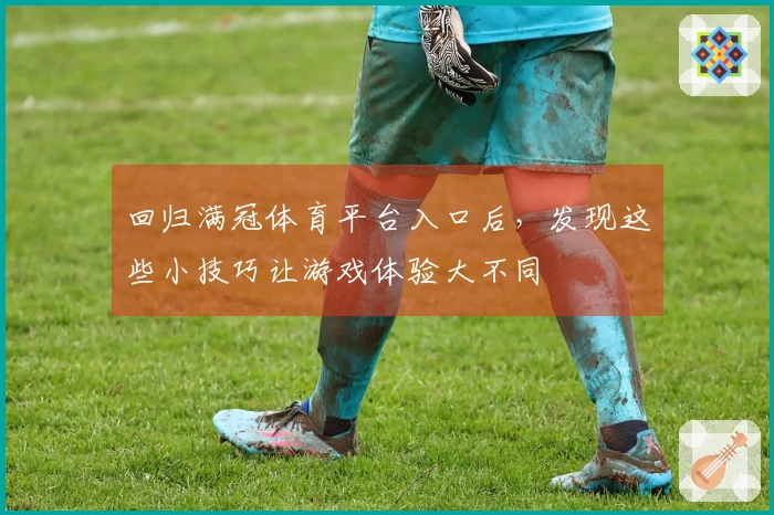 回归满冠体育平台入口后，发现这些小技巧让游戏体验大不同