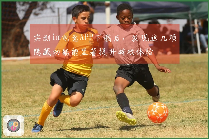 实测im电竞APP下载后，发现这几项隐藏功能能显著提升游戏体验